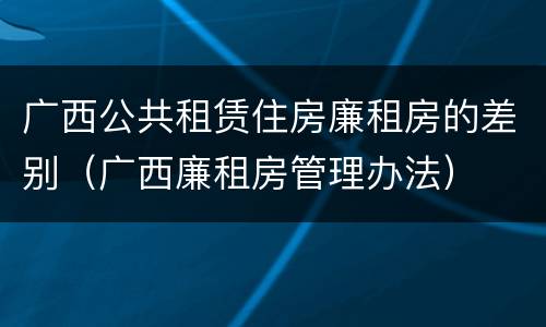 广西公共租赁住房廉租房的差别（广西廉租房管理办法）