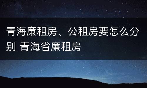 青海廉租房、公租房要怎么分别 青海省廉租房