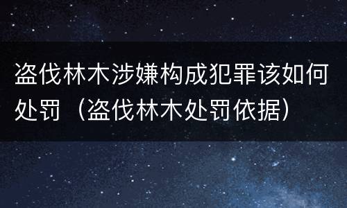 盗伐林木涉嫌构成犯罪该如何处罚（盗伐林木处罚依据）