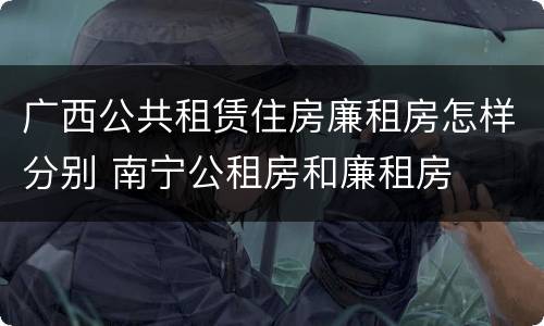广西公共租赁住房廉租房怎样分别 南宁公租房和廉租房