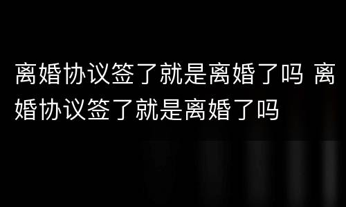 离婚协议签了就是离婚了吗 离婚协议签了就是离婚了吗