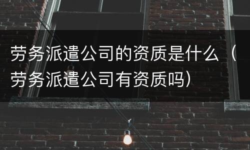 劳务派遣公司的资质是什么（劳务派遣公司有资质吗）