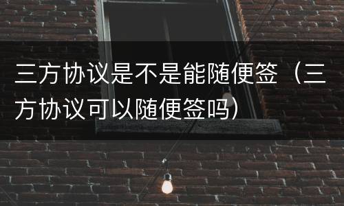 三方协议是不是能随便签（三方协议可以随便签吗）