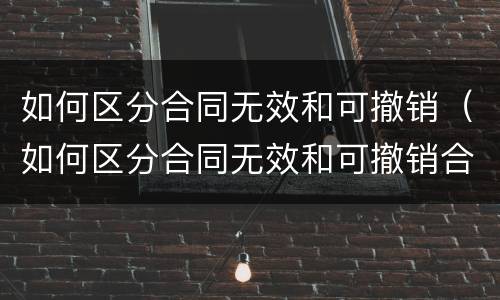 如何区分合同无效和可撤销（如何区分合同无效和可撤销合同）