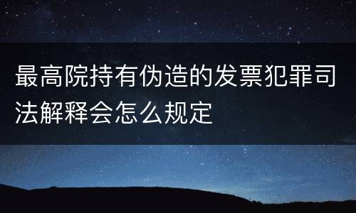 最高院持有伪造的发票犯罪司法解释会怎么规定
