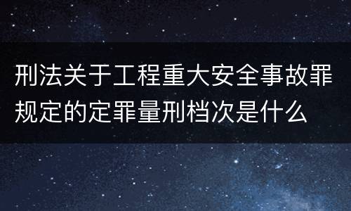 刑法关于工程重大安全事故罪规定的定罪量刑档次是什么