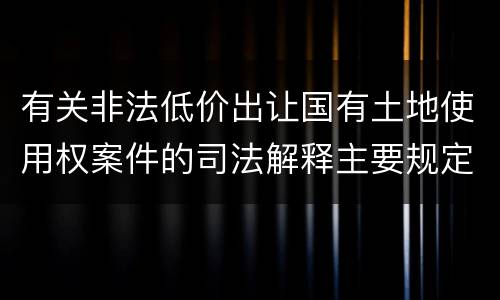 有关非法低价出让国有土地使用权案件的司法解释主要规定