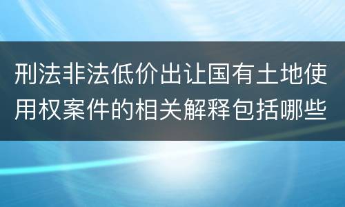 刑法非法低价出让国有土地使用权案件的相关解释包括哪些主要规定
