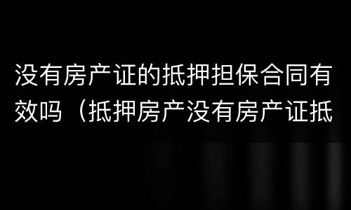 没有房产证的抵押担保合同有效吗(抵押房产没有房产证抵押合同有效吗)