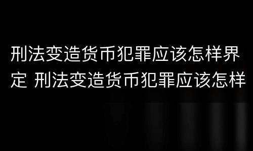 刑法变造货币犯罪应该怎样界定 刑法变造货币犯罪应该怎样界定罪名