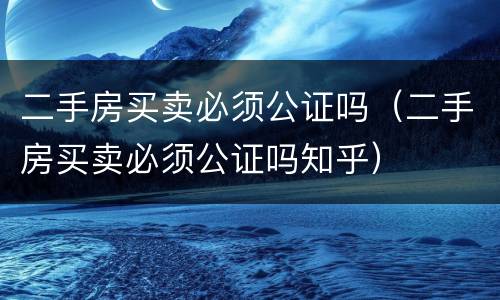 二手房买卖必须公证吗（二手房买卖必须公证吗知乎）