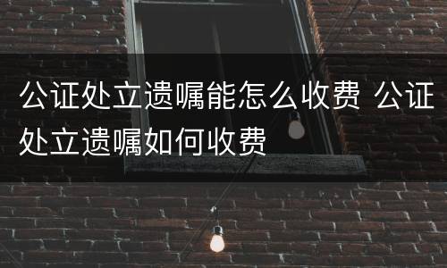 公证处立遗嘱能怎么收费 公证处立遗嘱如何收费