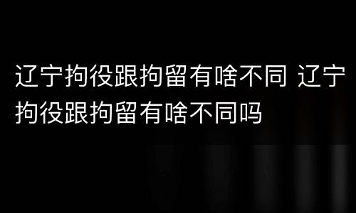 辽宁拘役跟拘留有啥不同 辽宁拘役跟拘留有啥不同吗