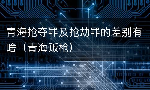 青海抢夺罪及抢劫罪的差别有啥（青海贩枪）