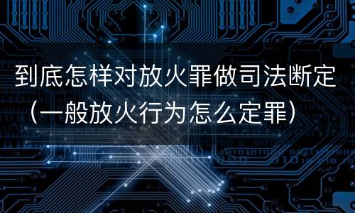 到底怎样对放火罪做司法断定（一般放火行为怎么定罪）