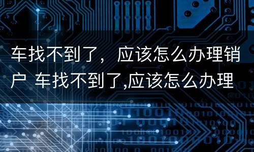 车找不到了，应该怎么办理销户 车找不到了,应该怎么办理销户呢