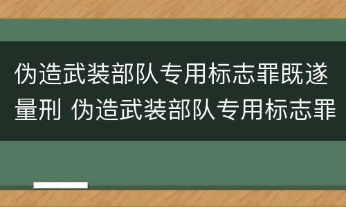 伪造武装部队专用标志罪既遂量刑 伪造武装部队专用标志罪既遂量刑案例