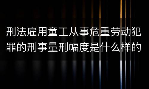 刑法雇用童工从事危重劳动犯罪的刑事量刑幅度是什么样的