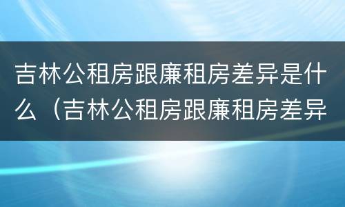 吉林公租房跟廉租房差异是什么（吉林公租房跟廉租房差异是什么意思）