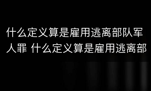 什么定义算是雇用逃离部队军人罪 什么定义算是雇用逃离部队军人罪行