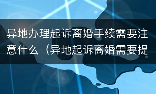 异地办理起诉离婚手续需要注意什么（异地起诉离婚需要提供什么材料）