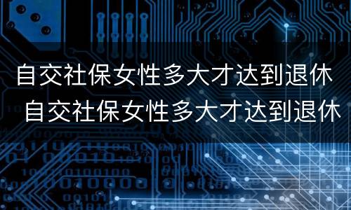 自交社保女性多大才达到退休 自交社保女性多大才达到退休年龄