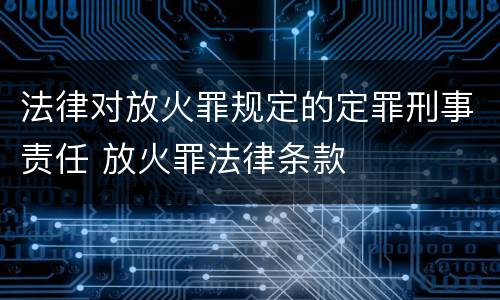 法律对放火罪规定的定罪刑事责任 放火罪法律条款