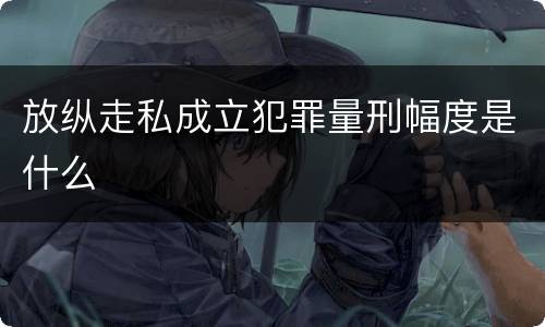 放纵走私成立犯罪量刑幅度是什么