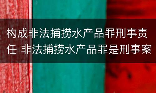 构成非法捕捞水产品罪刑事责任 非法捕捞水产品罪是刑事案件吗