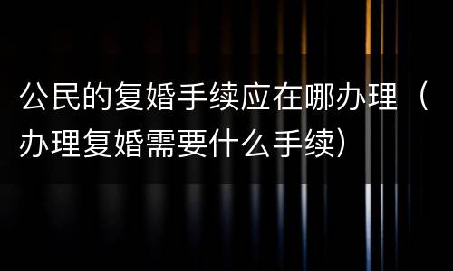 公民的复婚手续应在哪办理（办理复婚需要什么手续）