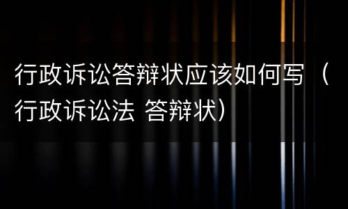 行政诉讼答辩状应该如何写（行政诉讼法 答辩状）