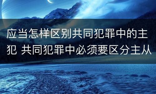 应当怎样区别共同犯罪中的主犯 共同犯罪中必须要区分主从犯
