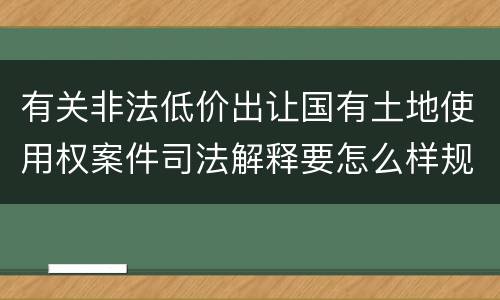 有关非法低价出让国有土地使用权案件司法解释要怎么样规定 有关非法低价出让国有土地使用权案件司法解释要怎么样规定