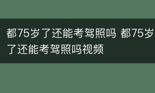 都75岁了还能考驾照吗 都75岁了还能考驾照吗视频