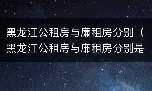 黑龙江公租房与廉租房分别（黑龙江公租房与廉租房分别是什么）