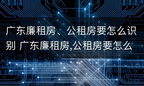 广东廉租房、公租房要怎么识别 广东廉租房,公租房要怎么识别才能申请