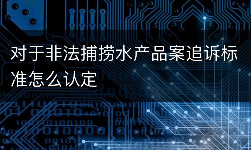 对于非法捕捞水产品案追诉标准怎么认定