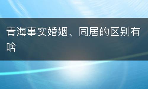 青海事实婚姻、同居的区别有啥