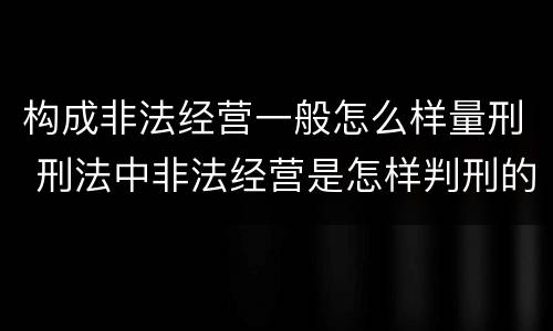 构成非法经营一般怎么样量刑 刑法中非法经营是怎样判刑的