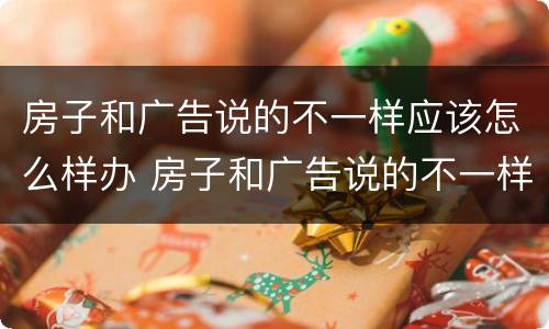 房子和广告说的不一样应该怎么样办 房子和广告说的不一样应该怎么样办呢
