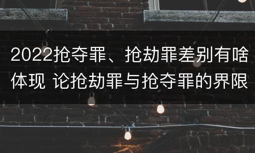 2022抢夺罪、抢劫罪差别有啥体现 论抢劫罪与抢夺罪的界限