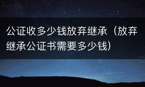 公证收多少钱放弃继承（放弃继承公证书需要多少钱）