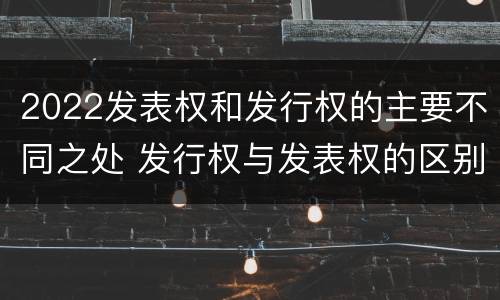2022发表权和发行权的主要不同之处 发行权与发表权的区别
