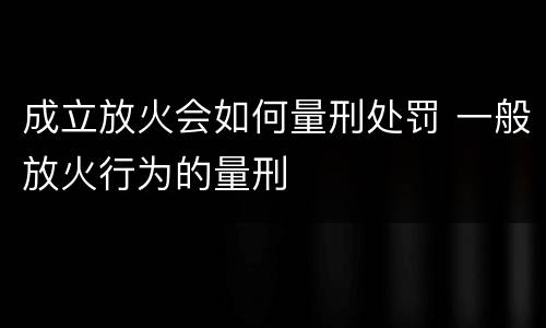 成立放火会如何量刑处罚 一般放火行为的量刑
