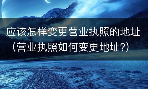 应该怎样变更营业执照的地址（营业执照如何变更地址?）