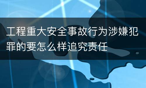 工程重大安全事故行为涉嫌犯罪的要怎么样追究责任