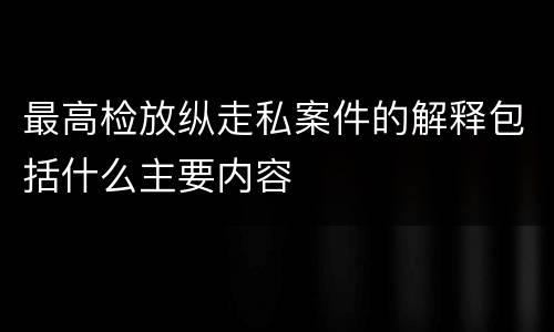 最高检放纵走私案件的解释包括什么主要内容
