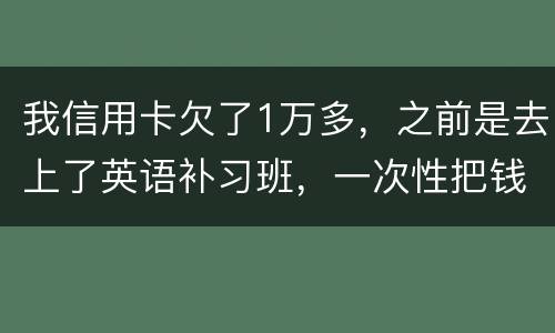 我信用卡欠了1万多，之前是去上了英语补习班，一次性把钱刷了，准备每个月按信用