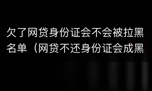 欠了网贷身份证会不会被拉黑名单（网贷不还身份证会成黑名单吗）
