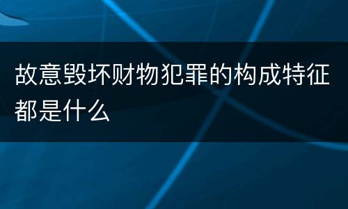 故意毁坏财物犯罪的构成特征都是什么